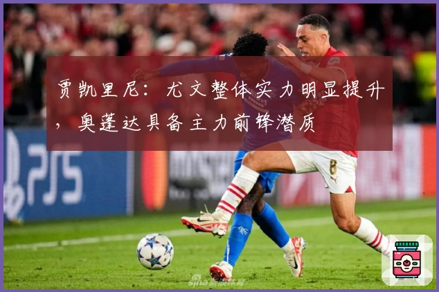 贾凯里尼：尤文整体实力明显提升，奥蓬达具备主力前锋潜质