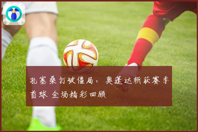 孔塞桑打破僵局，奥蓬达斩获赛季首球 全场精彩回顾