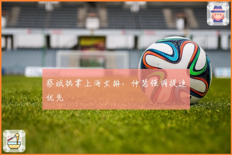 蔡斌执掌上海女排，仲慧强调提速优先