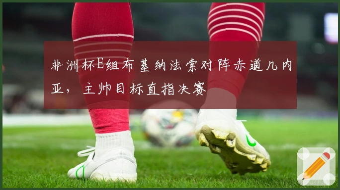 非洲杯E组布基纳法索对阵赤道几内亚，主帅目标直指决赛