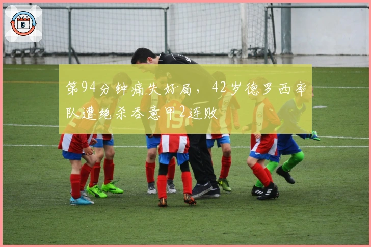 第94分钟痛失好局，42岁德罗西率队遭绝杀吞意甲2连败