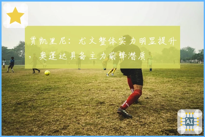 贾凯里尼：尤文整体实力明显提升，奥蓬达具备主力前锋潜质